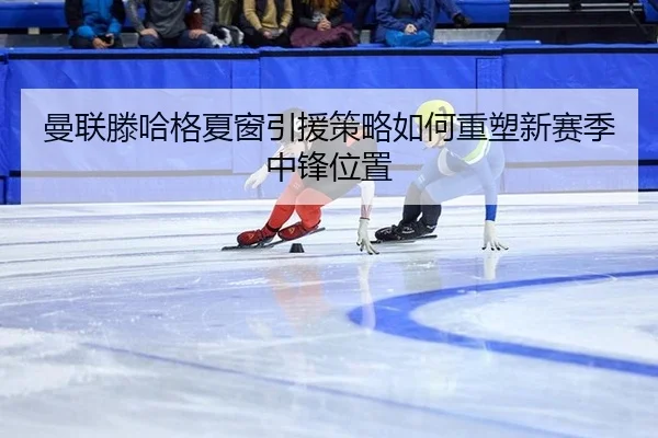 曼联滕哈格夏窗引援策略如何重塑新赛季中锋位置