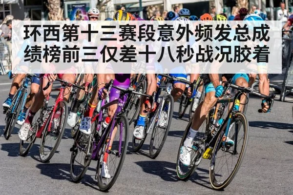 环西第十三赛段意外频发总成绩榜前三仅差十八秒战况胶着